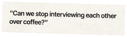 “Can we stop interviewing each other over coffee?”